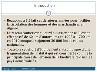 Introduction
Passages à faune SETS25/04/ 2010
6
 Beaucoup a été fait ces dernières années pour faciliter
la circulation des hommes et des marchandises en
Algerie.
 Le réseau routier est aujourd'hui assez dense. Il est en
effet passé de 60 km d'autoroutes en 1995 à 1 700 km
en 2010 auxquels s'ajoutent 20 000 km de routes
nationales.
 Toutefois cet effort d'équipement s'accompagne d'une
fragmentation de l'habitat qui est considérée comme la
principale cause de l'érosion de la biodiversité dans les
pays industrialisés.
 