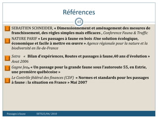 Références
Passages à faune SETS25/04/ 2010
65
 SEBASTIEN SCHNEIDER, « Dimensionnement et aménagement des mesures de
franchissement, des règles simples mais efficaces , Conference Fauna & Traffic
 NATURE PARIF « Les passages à faune en bois :Une solution écologique,
économique et facile à mettre en œuvre » Agence régionale pour la nature et la
biodiversité en Ile-de-France
 Setra « Bilan d'expériences, Routes et passages à faune,40 ans d'évolution »
Aout 2006
 Gagne Jean « Un passage pour la grande faune sous l’autoroute 55, en Estrie,
une première québécoise »
 Le Contrôle fédéral des finances (CDF) « Normes et standards pour les passages
à faune : la situation en France » Mai 2007
 