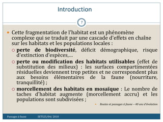 Introduction
Passages à faune SETS25/04/ 2010
7
 Cette fragmentation de l'habitat est un phénomène
complexe qui se traduit par une cascade d'effets en chaîne
sur les habitats et les populations locales :
 perte de biodiversité, déficit démographique, risque
d'extinction d'espèces,…
 perte ou modification des habitats utilisables (effet de
substitution des milieux) : les surfaces compartimentées
résiduelles deviennent trop petites et ne correspondent plus
aux besoins élémentaires de la faune (nourriture,
tranquillité) ;
 morcellement des habitats en mosaïque : Le nombre de
taches d'habitat augmente (morcellement accru) et les
populations sont subdivisées ;
 Routes et passages à faune – 40 ans d'évolution
 