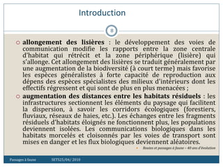 Introduction
Passages à faune SETS25/04/ 2010
8
 allongement des lisières : le développement des voies de
communication modifie les rapports entre la zone centrale
d'habitat qui rétrécit et la zone périphérique (lisière) qui
s'allonge. Cet allongement des lisières se traduit généralement par
une augmentation de la biodiversité (à court terme) mais favorise
les espèces généralistes à forte capacité de reproduction aux
dépens des espèces spécialistes des milieux d'intérieurs dont les
effectifs régressent et qui sont de plus en plus menacées ;
 augmentation des distances entre les habitats résiduels : les
infrastructures sectionnent les éléments du paysage qui facilitent
la dispersion, à savoir les corridors écologiques (forestiers,
fluviaux, réseaux de haies, etc.). Les échanges entre les fragments
résiduels d'habitats éloignés ne fonctionnent plus, les populations
deviennent isolées. Les communications biologiques dans les
habitats morcelés et cloisonnés par les voies de transport sont
mises en danger et les flux biologiques deviennent aléatoires.
 Routes et passages à faune – 40 ans d'évolution
 