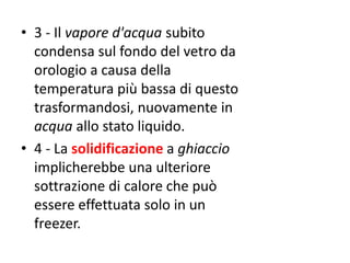 • 3 - Il vapore d'acqua subito
condensa sul fondo del vetro da
orologio a causa della
temperatura più bassa di questo
trasformandosi, nuovamente in
acqua allo stato liquido.
• 4 - La solidificazione a ghiaccio
implicherebbe una ulteriore
sottrazione di calore che può
essere effettuata solo in un
freezer.
 