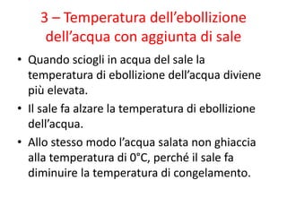 3 – Temperatura dell’ebollizione
dell’acqua con aggiunta di sale
• Quando sciogli in acqua del sale la
temperatura di ebollizione dell’acqua diviene
più elevata.
• Il sale fa alzare la temperatura di ebollizione
dell’acqua.
• Allo stesso modo l’acqua salata non ghiaccia
alla temperatura di 0°C, perché il sale fa
diminuire la temperatura di congelamento.
 