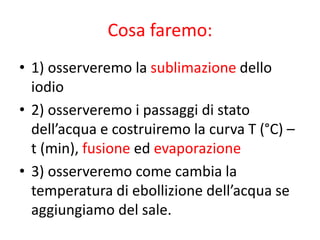 Cosa faremo:
• 1) osserveremo la sublimazione dello
iodio
• 2) osserveremo i passaggi di stato
dell’acqua e costruiremo la curva T (°C) –
t (min), fusione ed evaporazione
• 3) osserveremo come cambia la
temperatura di ebollizione dell’acqua se
aggiungiamo del sale.
 