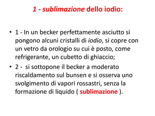 1 - sublimazione dello iodio:
• 1 - In un becker perfettamente asciutto si
pongono alcuni cristalli di iodio, si copre con
un vetro da orologio su cui è posto, come
refrigerante, un cubetto di ghiaccio;
• 2 - si sottopone il becker a moderato
riscaldamento sul bunsen e si osserva uno
svolgimento di vapori rossastri, senza la
formazione di liquido ( sublimazione ).
 
