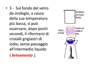 • 3 - Sul fondo del vetro
da orologio, a causa
della sua temperatura
più bassa, si può
osservare, dopo pochi
secondi, il riformarsi di
cristalli grigiastri di
iodio, senza passaggio
all'intermedio liquido
( brinamento ).
 
