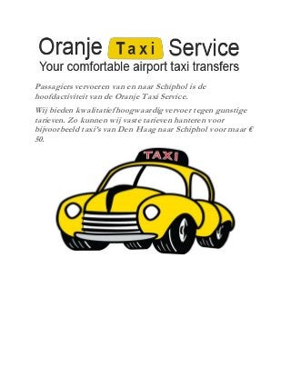 Passagiers vervoeren van en naar Schiphol is de
hoofdactiviteit van de Oranje Taxi Service.
Wij bieden kwalitatiefhoogwaardig vervoer tegen gunstige
tarieven. Zo kunnen wij vaste tarieven hanteren voor
bijvoorbeeld taxi’s van Den Haag naar Schiphol voor maar €
50.
 