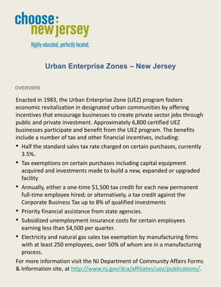 Urban Enterprise Zones – New Jersey

OVERVIEW

Enacted in 1983, the Urban Enterprise Zone (UEZ) program fosters
economic revitalization in designated urban communities by offering
incentives that encourage businesses to create private sector jobs through
public and private investment. Approximately 6,800 certified UEZ
businesses participate and benefit from the UEZ program. The benefits
include a number of tax and other financial incentives, including:
• Half the standard sales tax rate charged on certain purchases, currently
  3.5%.
• Tax exemptions on certain purchases including capital equipment
  acquired and investments made to build a new, expanded or upgraded
  facility
• Annually, either a one-time $1,500 tax credit for each new permanent
  full-time employee hired; or alternatively, a tax credit against the
  Corporate Business Tax up to 8% of qualified investments
• Priority financial assistance from state agencies.
• Subsidized unemployment insurance costs for certain employees
  earning less than $4,500 per quarter.
• Electricity and natural gas sales tax exemption by manufacturing firms
  with at least 250 employees, over 50% of whom are in a manufacturing
  process.
For more information visit the NJ Department of Community Affairs Forms
& Information site, at http://www.nj.gov/dca/affiliates/uez/publications/.

                                    1
 