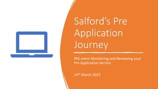 Salford’s Pre
Application
Journey
PAS event Monitoring and Reviewing your
Pre Application Service
14th March 2023
 