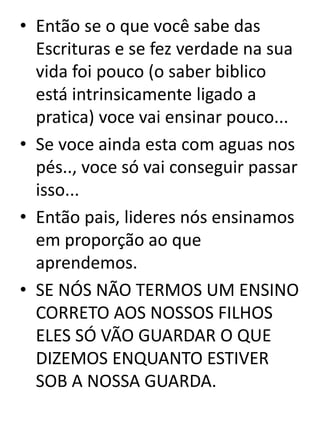 • Então se o que você sabe das
Escrituras e se fez verdade na sua
vida foi pouco (o saber biblico
está intrinsicamente ligado a
pratica) voce vai ensinar pouco...
• Se voce ainda esta com aguas nos
pés.., voce só vai conseguir passar
isso...
• Então pais, lideres nós ensinamos
em proporção ao que
aprendemos.
• SE NÓS NÃO TERMOS UM ENSINO
CORRETO AOS NOSSOS FILHOS
ELES SÓ VÃO GUARDAR O QUE
DIZEMOS ENQUANTO ESTIVER
SOB A NOSSA GUARDA.
 