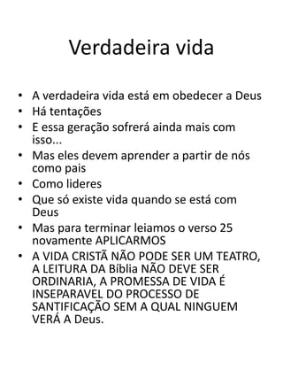 Verdadeira vida
• A verdadeira vida está em obedecer a Deus
• Há tentações
• E essa geração sofrerá ainda mais com
isso...
• Mas eles devem aprender a partir de nós
como pais
• Como lideres
• Que só existe vida quando se está com
Deus
• Mas para terminar leiamos o verso 25
novamente APLICARMOS
• A VIDA CRISTÃ NÃO PODE SER UM TEATRO,
A LEITURA DA Bíblia NÃO DEVE SER
ORDINARIA, A PROMESSA DE VIDA É
INSEPARAVEL DO PROCESSO DE
SANTIFICAÇÃO SEM A QUAL NINGUEM
VERÁ A Deus.
 