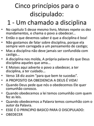 Cinco princípios para o
discipulado:
1 - Um chamado a disciplina
• No capitulo 5 desse mesmo livro, Moises repete os dez
mandamentos, e chama o povo a obedecer...
• Então o que devemos saber é que a disciplina é boa!
• Não gostamos de falar sobre disciplina, porque ela
sempre vem carregada a um pensamento de castigo;
• Mas a disciplina não deve jamais ser confundida com
castigo...
• A disciplina nos molda, A própria palavra diz que Deus
disciplina aqueles que ama...
• E Moises aqui adverte o povo a obedecer, a ter
disciplina, a ter cuidado...
• Verso 18 diz assim ”para que bem te sucedas”.
• A PROPOSITO DA OBEDIENCIA A DEUS É VIDA!
• Quando Deus pede que nós o obedecemos Ele quer
comunhão conosco.
• Quando obedecemos a lei temos comunhão com quem
fez as leis.
• Quando obedecemos a Palavra temos comunhão com o
autor da Palavra.
• ESSE É O PRINCIPIO BASICO PARA O DISCIPULADO:
• OBEDECER
 