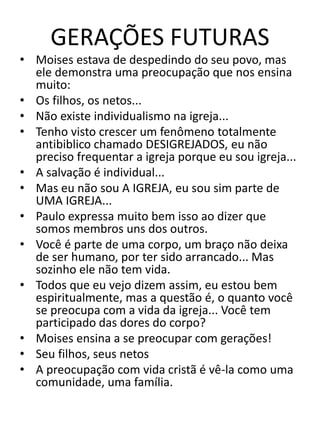 GERAÇÕES FUTURAS
• Moises estava de despedindo do seu povo, mas
ele demonstra uma preocupação que nos ensina
muito:
• Os filhos, os netos...
• Não existe individualismo na igreja...
• Tenho visto crescer um fenômeno totalmente
antibiblico chamado DESIGREJADOS, eu não
preciso frequentar a igreja porque eu sou igreja...
• A salvação é individual...
• Mas eu não sou A IGREJA, eu sou sim parte de
UMA IGREJA...
• Paulo expressa muito bem isso ao dizer que
somos membros uns dos outros.
• Você é parte de uma corpo, um braço não deixa
de ser humano, por ter sido arrancado... Mas
sozinho ele não tem vida.
• Todos que eu vejo dizem assim, eu estou bem
espiritualmente, mas a questão é, o quanto você
se preocupa com a vida da igreja... Você tem
participado das dores do corpo?
• Moises ensina a se preocupar com gerações!
• Seu filhos, seus netos
• A preocupação com vida cristã é vê-la como uma
comunidade, uma família.
 