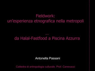 Fieldwork: un’esperienza etnografica nella metropoli Cattedra di antropologia culturale. Prof. Canevacci Antonella Passani … da Halal-Fastfood a Piscina Azzurra 