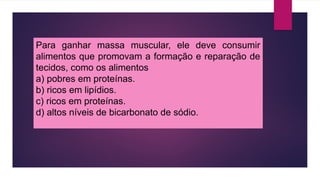 Para ganhar massa muscular, ele deve consumir
alimentos que promovam a formação e reparação de
tecidos, como os alimentos
a) pobres em proteínas.
b) ricos em lipídios.
c) ricos em proteínas.
d) altos níveis de bicarbonato de sódio.
 