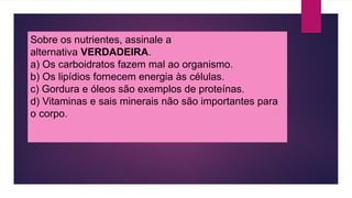 Sobre os nutrientes, assinale a
alternativa VERDADEIRA.
a) Os carboidratos fazem mal ao organismo.
b) Os lipídios fornecem energia às células.
c) Gordura e óleos são exemplos de proteínas.
d) Vitaminas e sais minerais não são importantes para
o corpo.
 