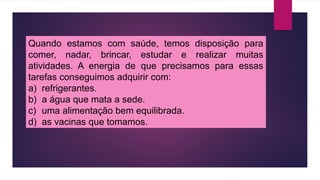 Quando estamos com saúde, temos disposição para
comer, nadar, brincar, estudar e realizar muitas
atividades. A energia de que precisamos para essas
tarefas conseguimos adquirir com:
a) refrigerantes.
b) a água que mata a sede.
c) uma alimentação bem equilibrada.
d) as vacinas que tomamos.
 