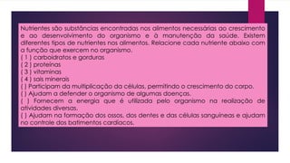 Nutrientes são substâncias encontradas nos alimentos necessárias ao crescimento
e ao desenvolvimento do organismo e à manutenção da saúde. Existem
diferentes tipos de nutrientes nos alimentos. Relacione cada nutriente abaixo com
a função que exercem no organismo.
( 1 ) carboidratos e gorduras
( 2 ) proteínas
( 3 ) vitaminas
( 4 ) sais minerais
( ) Participam da multiplicação da células, permitindo o crescimento do corpo.
( ) Ajudam a defender o organismo de algumas doenças.
( ) Fornecem a energia que é utilizada pelo organismo na realização de
atividades diversas.
( ) Ajudam na formação dos ossos, dos dentes e das células sanguíneas e ajudam
no controle dos batimentos cardíacos.
 
