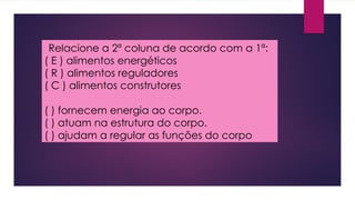 Relacione a 2ª coluna de acordo com a 1ª:
( E ) alimentos energéticos
( R ) alimentos reguladores
( C ) alimentos construtores
( ) fornecem energia ao corpo.
( ) atuam na estrutura do corpo.
( ) ajudam a regular as funções do corpo
 