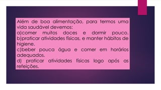 Além de boa alimentação, para termos uma
vida saudável devemos:
a)comer muitos doces e dormir pouco.
b)praticar atividades físicas, e manter hábitos de
higiene.
c)beber pouca água e comer em horários
adequados.
d) praticar atividades físicas logo após as
refeições.
 