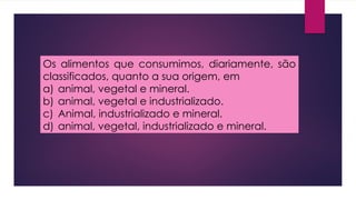 Os alimentos que consumimos, diariamente, são
classificados, quanto a sua origem, em
a) animal, vegetal e mineral.
b) animal, vegetal e industrializado.
c) Animal, industrializado e mineral.
d) animal, vegetal, industrializado e mineral.
 