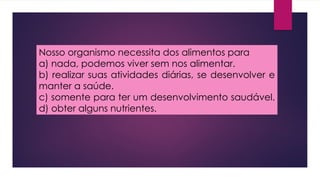 Nosso organismo necessita dos alimentos para
a) nada, podemos viver sem nos alimentar.
b) realizar suas atividades diárias, se desenvolver e
manter a saúde.
c) somente para ter um desenvolvimento saudável.
d) obter alguns nutrientes.
 
