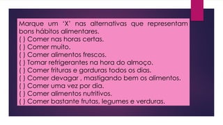 Marque um ‘X’ nas alternativas que representam
bons hábitos alimentares.
( ) Comer nas horas certas.
( ) Comer muito.
( ) Comer alimentos frescos.
( ) Tomar refrigerantes na hora do almoço.
( ) Comer frituras e gorduras todos os dias.
( ) Comer devagar , mastigando bem os alimentos.
( ) Comer uma vez por dia.
( ) Comer alimentos nutritivos.
( ) Comer bastante frutas, legumes e verduras.
 