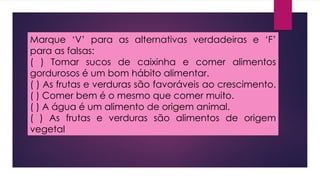 Marque ‘V’ para as alternativas verdadeiras e ‘F’
para as falsas:
( ) Tomar sucos de caixinha e comer alimentos
gordurosos é um bom hábito alimentar.
( ) As frutas e verduras são favoráveis ao crescimento.
( ) Comer bem é o mesmo que comer muito.
( ) A água é um alimento de origem animal.
( ) As frutas e verduras são alimentos de origem
vegetal
 