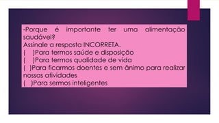 -Porque é importante ter uma alimentação
saudável?
Assinale a resposta INCORRETA.
( )Para termos saúde e disposição
( )Para termos qualidade de vida
( )Para ficarmos doentes e sem ânimo para realizar
nossas atividades
( )Para sermos inteligentes
 