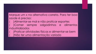 Marque um x na alternativa correta. Para ter boa
saúde é preciso:
( )Alimentar-se mal e não praticar esportes
( )Comer sempre salgadinhos e alimentos
industrializados
( )Praticar atividades físicas e alimentar-se bem
( )Não ter uma alimentação variada
 