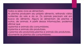 Todos os seres vivos se alimentam.
As plantas produzem seu próprio alimento, retirando vários
nutrientes do solo e do ar. Os animais precisam sair em
busca do alimento. Alguns se alimentam de plantas e
outros, de animais. A partir dessas informações, podemos
afirmar que
a)plantas e animais são consumidores.
b)plantas e animais são produtores.
c)plantas são produtores.plantas e animais são produtores.
d)somente as plantas são consumidores.
 