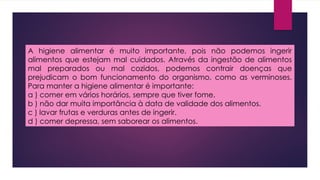 A higiene alimentar é muito importante, pois não podemos ingerir
alimentos que estejam mal cuidados. Através da ingestão de alimentos
mal preparados ou mal cozidos, podemos contrair doenças que
prejudicam o bom funcionamento do organismo, como as verminoses.
Para manter a higiene alimentar é importante:
a ) comer em vários horários, sempre que tiver fome.
b ) não dar muita importância à data de validade dos alimentos.
c ) lavar frutas e verduras antes de ingerir.
d ) comer depressa, sem saborear os alimentos.
 