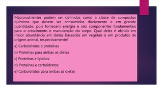 Macronutrientes podem ser definidos como a classe de compostos
químicos que devem ser consumidos diariamente e em grande
quantidade, pois fornecem energia e são componentes fundamentais
para o crescimento e manutenção do corpo. Qual deles é obtido em
maior abundância em dietas baseadas em vegetais e em produtos de
origem animal, respectivamente?
a) Carboidratos e proteínas
b) Proteínas para ambas as dietas
c) Proteínas e lipídios
d) Proteínas e carboidratos
e) Carboidratos para ambas as dietas
 