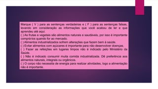 Marque ( V ) para as sentenças verdadeiras e ( F ) para as sentenças falsas,
levando em consideração as informações que você acabou de ler e que
aprendeu até aqui.
( ) As frutas e vegetais são alimentos naturais e saudáveis, por isso é importante
comprá-los quando for ao mercado.
( ) Alimentos industrializados sofrem alterações que fazem bem à saúde.
( ) Evitar alimentos com açúcares é importante para não desenvolver doenças.
( ) Fazer as refeições em lugares limpos não é indicado pelo Ministério da
Saúde.
( ) Não é indicado consumir muita comida industrializada. Dê preferência aos
alimentos naturais, integrais ou orgânicos.
( ) O corpo não necessita de energia para realizar atividades, logo a alimentação
não é importante.
 