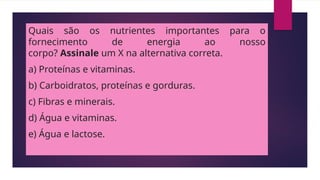 Quais são os nutrientes importantes para o
fornecimento de energia ao nosso
corpo? Assinale um X na alternativa correta.
a) Proteínas e vitaminas.
b) Carboidratos, proteínas e gorduras.
c) Fibras e minerais.
d) Água e vitaminas.
e) Água e lactose.
 