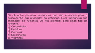Os alimentos possuem substâncias que são essenciais para o
desempenho das atividades do cotidiano. Essas substâncias são
chamadas de nutrientes. Dê três exemplos para cada tipo de
nutriente.
a) Carboidratos:
b) Proteínas:
c) Gorduras:
d) Sais minerais:
e) Vitaminas:
 