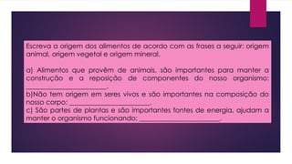 Escreva a origem dos alimentos de acordo com as frases a seguir: origem
animal, origem vegetal e origem mineral.
a) Alimentos que provêm de animais, são importantes para manter a
construção e a reposição de componentes do nosso organismo:
________________________.
b)Não tem origem em seres vivos e são importantes na composição do
nosso corpo: ________________________.
c) São partes de plantas e são importantes fontes de energia, ajudam a
manter o organismo funcionando: ________________________.
 