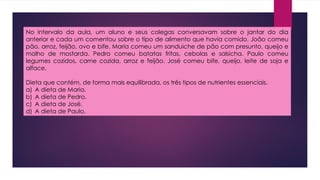 No intervalo da aula, um aluno e seus colegas conversavam sobre o jantar do dia
anterior e cada um comentou sobre o tipo de alimento que havia comido. João comeu
pão, arroz, feijão, ovo e bife. Maria comeu um sanduiche de pão com presunto, queijo e
molho de mostarda. Pedro comeu batatas fritas, cebolas e salsicha. Paulo comeu
legumes cozidos, carne cozida, arroz e feijão. José comeu bife, queijo, leite de soja e
alface.
Dieta que contém, de forma mais equilibrada, os três tipos de nutrientes essenciais.
a) A dieta de Maria.
b) A dieta de Pedro.
c) A dieta de José.
d) A dieta de Paulo.
 