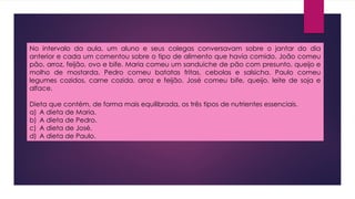 No intervalo da aula, um aluno e seus colegas conversavam sobre o jantar do dia
anterior e cada um comentou sobre o tipo de alimento que havia comido. João comeu
pão, arroz, feijão, ovo e bife. Maria comeu um sanduiche de pão com presunto, queijo e
molho de mostarda. Pedro comeu batatas fritas, cebolas e salsicha. Paulo comeu
legumes cozidos, carne cozida, arroz e feijão. José comeu bife, queijo, leite de soja e
alface.
Dieta que contém, de forma mais equilibrada, os três tipos de nutrientes essenciais.
a) A dieta de Maria.
b) A dieta de Pedro.
c) A dieta de José.
d) A dieta de Paulo.
 