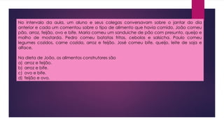 No intervalo da aula, um aluno e seus colegas conversavam sobre o jantar do dia
anterior e cada um comentou sobre o tipo de alimento que havia comido. João comeu
pão, arroz, feijão, ovo e bife. Maria comeu um sanduiche de pão com presunto, queijo e
molho de mostarda. Pedro comeu batatas fritas, cebolas e salsicha. Paulo comeu
legumes cozidos, carne cozida, arroz e feijão. José comeu bife, queijo, leite de soja e
alface.
Na dieta de João, os alimentos construtores são
a) arroz e feijão.
b) arroz e bife.
c) ovo e bife.
d) feijão e ovo.
 