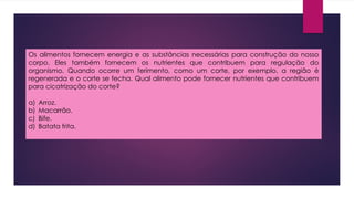 Os alimentos fornecem energia e as substâncias necessárias para construção do nosso
corpo. Eles também fornecem os nutrientes que contribuem para regulação do
organismo. Quando ocorre um ferimento, como um corte, por exemplo, a região é
regenerada e o corte se fecha. Qual alimento pode fornecer nutrientes que contribuem
para cicatrização do corte?
a) Arroz.
b) Macarrão.
c) Bife.
d) Batata frita.
 