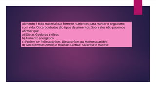 Alimento é todo material que fornece nutrientes para manter o organismo
com vida. Os carboidratos são tipos de alimentos. Sobre eles não podemos
afirmar que:
a) São as Gorduras e óleos
b) Alimento energético
c) Podem ser Polissacarídeo, Dissacarídeo ou Monossacarídeo
d) São exemplos Amido e celulose, Lactose, sacarose e maltose
 