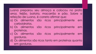 Luana preparou seu almoço e colocou no prato
arroz, feijão, batata, macarrão e pão. Sobre a
refeição de Luana, é correto afirmar que:
a) Os alimentos são ricos principalmente em
carboidratos.
b) Os alimentos são ricos principalmente em
proteínas.
c) Os alimentos são ricos principalmente em
gorduras.
d) Os alimentos são ricos tanto em proteínas quanto
em gorduras.
 