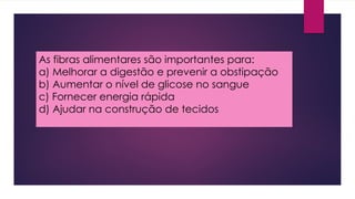 As fibras alimentares são importantes para:
a) Melhorar a digestão e prevenir a obstipação
b) Aumentar o nível de glicose no sangue
c) Fornecer energia rápida
d) Ajudar na construção de tecidos
 