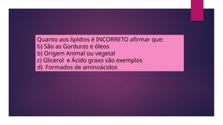 Quanto aos lipídios é INCORRETO afirmar que:
b) São as Gorduras e óleos
b) Origem Animal ou vegetal
c) Glicerol e Ácido graxo são exemplos
d) Formados de aminoácidos
 