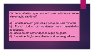 Os itens abaixo, qual contém uma afirmativa sobre
alimentação saudável?
a) É aquela rica em gorduras e pobre em sais minerais.
b) Possui todos os nutrientes nas quantidades
adequadas.
c) Baseia-se em comer apenas o que se gosta.
d) Uma alimentação sem alimentos ricos em gorduras.
 