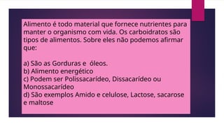 Alimento é todo material que fornece nutrientes para
manter o organismo com vida. Os carboidratos são
tipos de alimentos. Sobre eles não podemos afirmar
que:
a) São as Gorduras e óleos.
b) Alimento energético
c) Podem ser Polissacarídeo, Dissacarídeo ou
Monossacarídeo
d) São exemplos Amido e celulose, Lactose, sacarose
e maltose
 