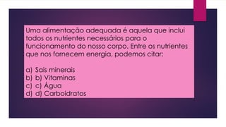 Uma alimentação adequada é aquela que inclui
todos os nutrientes necessários para o
funcionamento do nosso corpo. Entre os nutrientes
que nos fornecem energia, podemos citar:
a) Sais minerais
b) b) Vitaminas
c) c) Água
d) d) Carboidratos
 