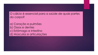 O cálcio é essencial para a saúde de quais partes
do corpo?
a) Coração e pulmões
b) Ossos e dentes
c) Estômago e intestino
d) Músculos e articulações
 