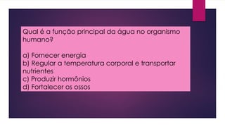 Qual é a função principal da água no organismo
humano?
a) Fornecer energia
b) Regular a temperatura corporal e transportar
nutrientes
c) Produzir hormônios
d) Fortalecer os ossos
 