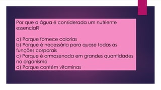 Por que a água é considerada um nutriente
essencial?
a) Porque fornece calorias
b) Porque é necessária para quase todas as
funções corporais
c) Porque é armazenada em grandes quantidades
no organismo
d) Porque contém vitaminas
 